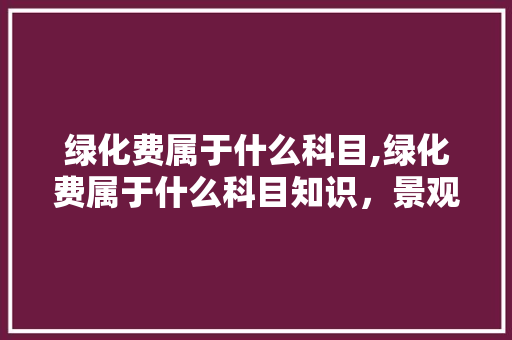 绿化费属于什么科目,绿化费属于什么科目知识，景观绿化属于哪个科目类别。