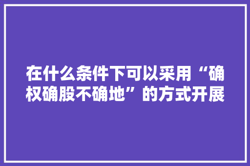 在什么条件下可以采用“确权确股不确地”的方式开展登记，绿化养护服务费属于建筑工程吗。