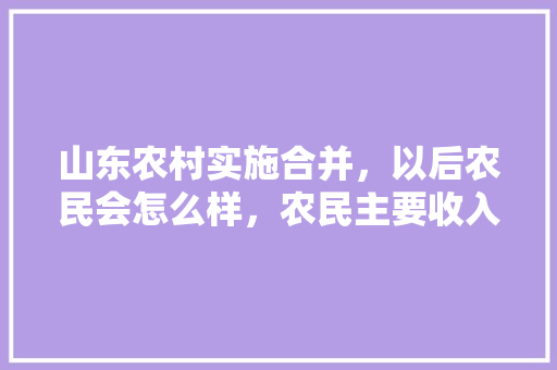山东农村实施合并，以后农民会怎么样，农民主要收入来源是什么，园林绿化分地类吗。