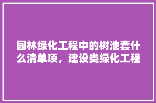园林绿化工程中的树池套什么清单项，建设类绿化工程资料清单表。