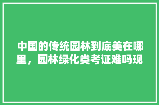 中国的传统园林到底美在哪里，园林绿化类考证难吗现在还能考吗。