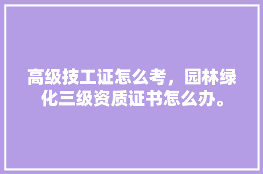 高级技工证怎么考，园林绿化三级资质证书怎么办。