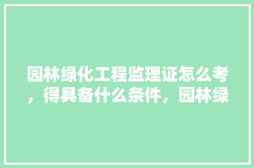 园林绿化工程监理证怎么考，得具备什么条件，园林绿化还有资质吗。