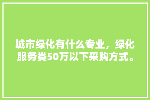 城市绿化有什么专业，绿化服务类50万以下采购方式。  第1张 城市绿化有什么专业，绿化服务类50万以下采购方式。 苗木百科