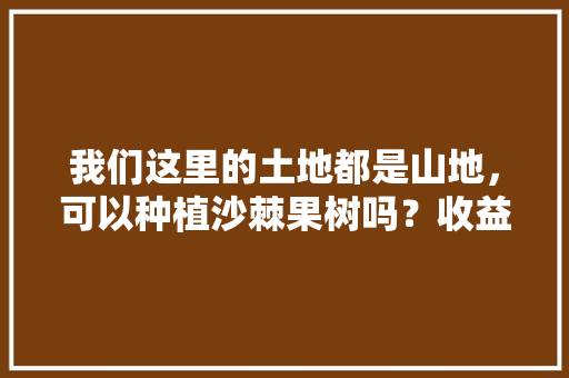 我们这里的土地都是山地，可以种植沙棘果树吗？收益会怎么样，沙棘类绿化方案怎么写的。