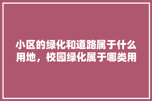 小区的绿化和道路属于什么用地，校园绿化属于哪类用地类型。