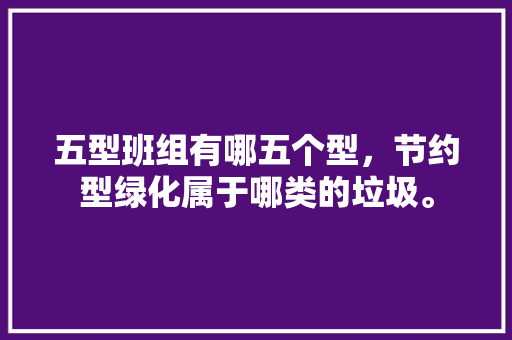 五型班组有哪五个型，节约型绿化属于哪类的垃圾。