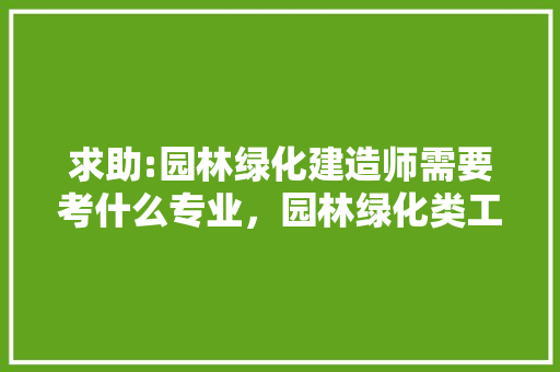 求助:园林绿化建造师需要考什么专业，园林绿化类工程师专业要求。