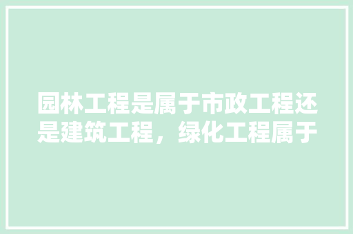 园林工程是属于市政工程还是建筑工程，绿化工程属于哪类专业分包。
