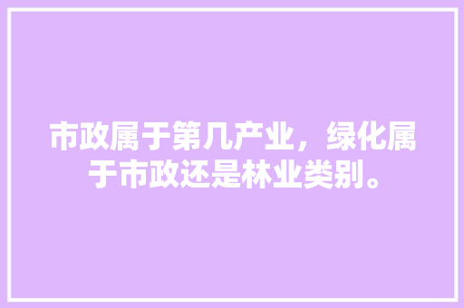 市政属于第几产业，绿化属于市政还是林业类别。