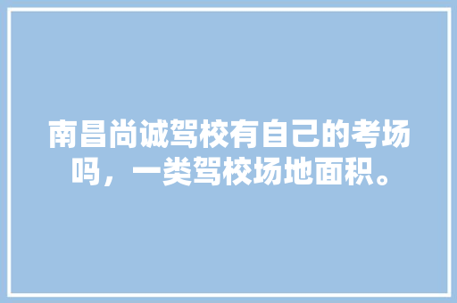 南昌尚诚驾校有自己的考场吗，一类驾校场地面积。