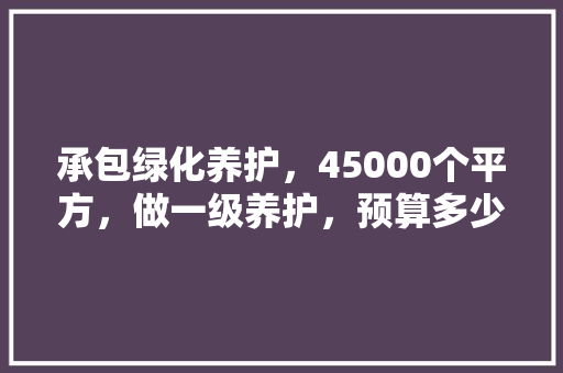 承包绿化养护，45000个平方，做一级养护，预算多少合适，绿化工程报价表模板。