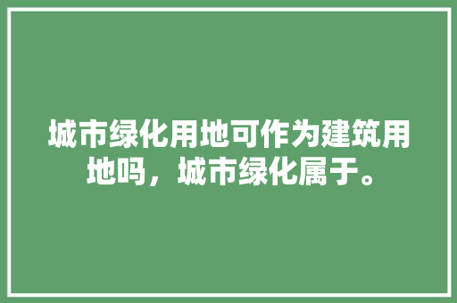 城市绿化用地可作为建筑用地吗，城市绿化属于。