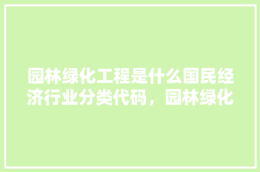 园林绿化工程是什么国民经济行业分类代码，园林绿化工程算那类工程类别。  第1张 园林绿化工程是什么国民经济行业分类代码，园林绿化工程算那类工程类别。 种植技术